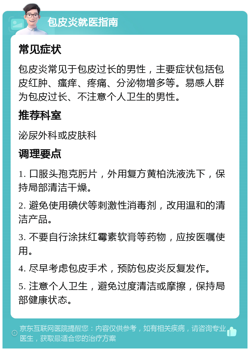 包皮炎就医指南 常见症状 包皮炎常见于包皮过长的男性，主要症状包括包皮红肿、瘙痒、疼痛、分泌物增多等。易感人群为包皮过长、不注意个人卫生的男性。 推荐科室 泌尿外科或皮肤科 调理要点 1. 口服头孢克肟片，外用复方黄柏洗液洗下，保持局部清洁干燥。 2. 避免使用碘伏等刺激性消毒剂，改用温和的清洁产品。 3. 不要自行涂抹红霉素软膏等药物，应按医嘱使用。 4. 尽早考虑包皮手术，预防包皮炎反复发作。 5. 注意个人卫生，避免过度清洁或摩擦，保持局部健康状态。