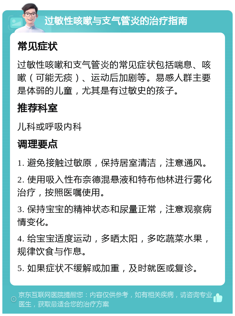 过敏性咳嗽与支气管炎的治疗指南 常见症状 过敏性咳嗽和支气管炎的常见症状包括喘息、咳嗽（可能无痰）、运动后加剧等。易感人群主要是体弱的儿童，尤其是有过敏史的孩子。 推荐科室 儿科或呼吸内科 调理要点 1. 避免接触过敏原，保持居室清洁，注意通风。 2. 使用吸入性布奈德混悬液和特布他林进行雾化治疗，按照医嘱使用。 3. 保持宝宝的精神状态和尿量正常，注意观察病情变化。 4. 给宝宝适度运动，多晒太阳，多吃蔬菜水果，规律饮食与作息。 5. 如果症状不缓解或加重，及时就医或复诊。