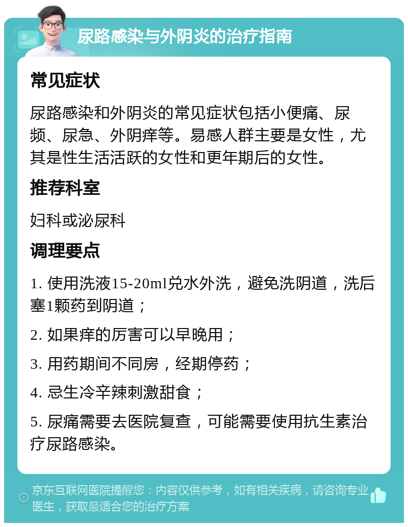 尿路感染与外阴炎的治疗指南 常见症状 尿路感染和外阴炎的常见症状包括小便痛、尿频、尿急、外阴痒等。易感人群主要是女性，尤其是性生活活跃的女性和更年期后的女性。 推荐科室 妇科或泌尿科 调理要点 1. 使用洗液15-20ml兑水外洗，避免洗阴道，洗后塞1颗药到阴道； 2. 如果痒的厉害可以早晚用； 3. 用药期间不同房，经期停药； 4. 忌生冷辛辣刺激甜食； 5. 尿痛需要去医院复查，可能需要使用抗生素治疗尿路感染。