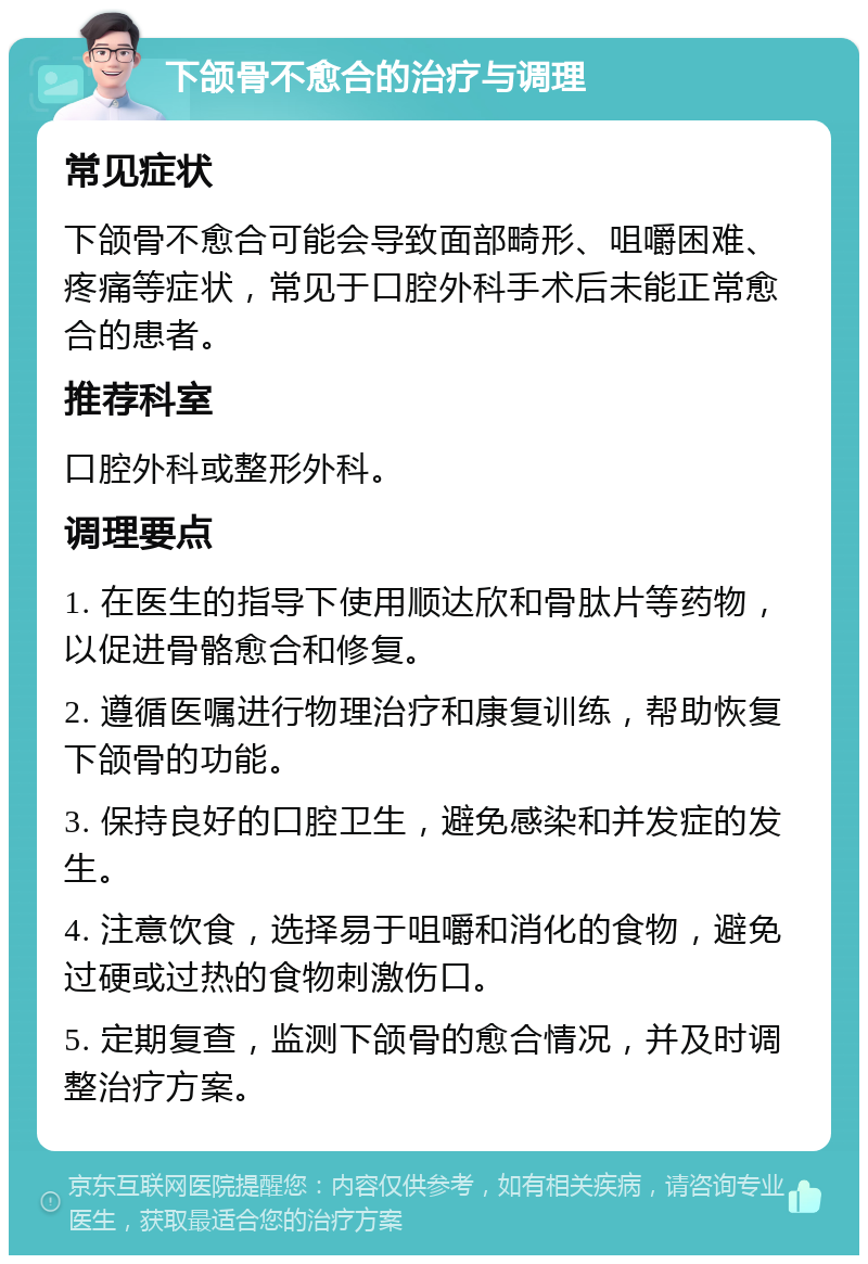 下颌骨不愈合的治疗与调理 常见症状 下颌骨不愈合可能会导致面部畸形、咀嚼困难、疼痛等症状，常见于口腔外科手术后未能正常愈合的患者。 推荐科室 口腔外科或整形外科。 调理要点 1. 在医生的指导下使用顺达欣和骨肽片等药物，以促进骨骼愈合和修复。 2. 遵循医嘱进行物理治疗和康复训练，帮助恢复下颌骨的功能。 3. 保持良好的口腔卫生，避免感染和并发症的发生。 4. 注意饮食，选择易于咀嚼和消化的食物，避免过硬或过热的食物刺激伤口。 5. 定期复查，监测下颌骨的愈合情况，并及时调整治疗方案。