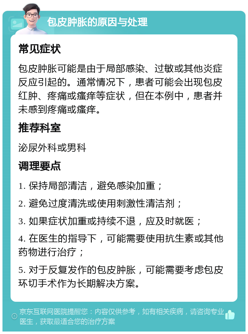 包皮肿胀的原因与处理 常见症状 包皮肿胀可能是由于局部感染、过敏或其他炎症反应引起的。通常情况下，患者可能会出现包皮红肿、疼痛或瘙痒等症状，但在本例中，患者并未感到疼痛或瘙痒。 推荐科室 泌尿外科或男科 调理要点 1. 保持局部清洁，避免感染加重； 2. 避免过度清洗或使用刺激性清洁剂； 3. 如果症状加重或持续不退，应及时就医； 4. 在医生的指导下，可能需要使用抗生素或其他药物进行治疗； 5. 对于反复发作的包皮肿胀，可能需要考虑包皮环切手术作为长期解决方案。