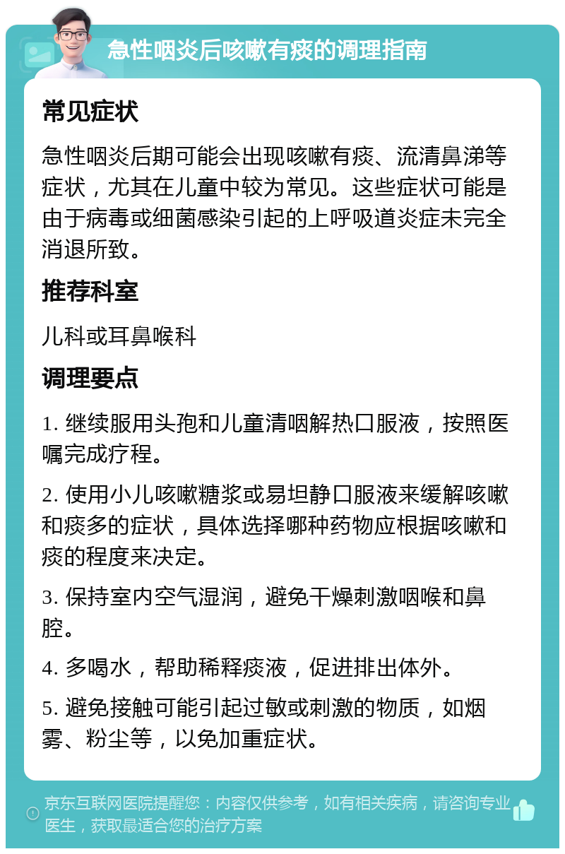 急性咽炎后咳嗽有痰的调理指南 常见症状 急性咽炎后期可能会出现咳嗽有痰、流清鼻涕等症状，尤其在儿童中较为常见。这些症状可能是由于病毒或细菌感染引起的上呼吸道炎症未完全消退所致。 推荐科室 儿科或耳鼻喉科 调理要点 1. 继续服用头孢和儿童清咽解热口服液，按照医嘱完成疗程。 2. 使用小儿咳嗽糖浆或易坦静口服液来缓解咳嗽和痰多的症状，具体选择哪种药物应根据咳嗽和痰的程度来决定。 3. 保持室内空气湿润，避免干燥刺激咽喉和鼻腔。 4. 多喝水，帮助稀释痰液，促进排出体外。 5. 避免接触可能引起过敏或刺激的物质，如烟雾、粉尘等，以免加重症状。