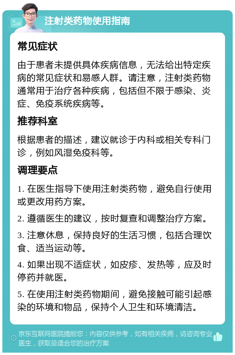 注射类药物使用指南 常见症状 由于患者未提供具体疾病信息，无法给出特定疾病的常见症状和易感人群。请注意，注射类药物通常用于治疗各种疾病，包括但不限于感染、炎症、免疫系统疾病等。 推荐科室 根据患者的描述，建议就诊于内科或相关专科门诊，例如风湿免疫科等。 调理要点 1. 在医生指导下使用注射类药物，避免自行使用或更改用药方案。 2. 遵循医生的建议，按时复查和调整治疗方案。 3. 注意休息，保持良好的生活习惯，包括合理饮食、适当运动等。 4. 如果出现不适症状，如皮疹、发热等，应及时停药并就医。 5. 在使用注射类药物期间，避免接触可能引起感染的环境和物品，保持个人卫生和环境清洁。