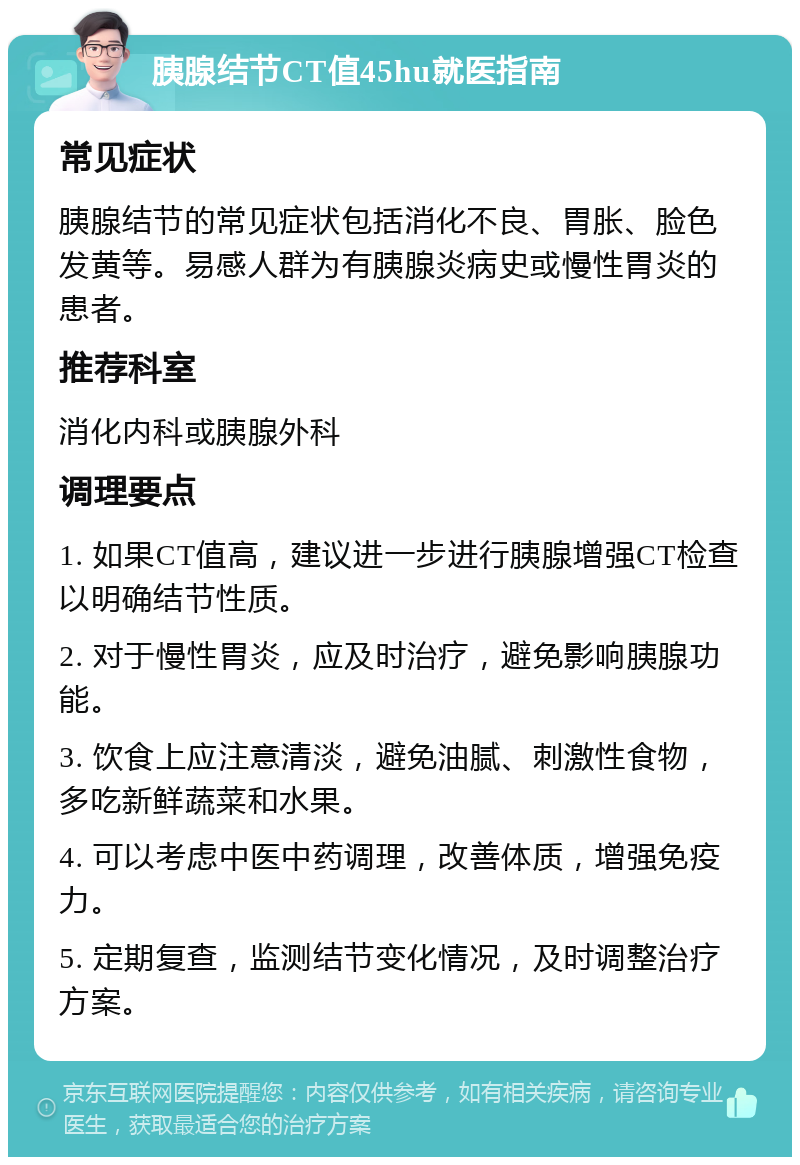 胰腺结节CT值45hu就医指南 常见症状 胰腺结节的常见症状包括消化不良、胃胀、脸色发黄等。易感人群为有胰腺炎病史或慢性胃炎的患者。 推荐科室 消化内科或胰腺外科 调理要点 1. 如果CT值高，建议进一步进行胰腺增强CT检查以明确结节性质。 2. 对于慢性胃炎，应及时治疗，避免影响胰腺功能。 3. 饮食上应注意清淡，避免油腻、刺激性食物，多吃新鲜蔬菜和水果。 4. 可以考虑中医中药调理，改善体质，增强免疫力。 5. 定期复查，监测结节变化情况，及时调整治疗方案。