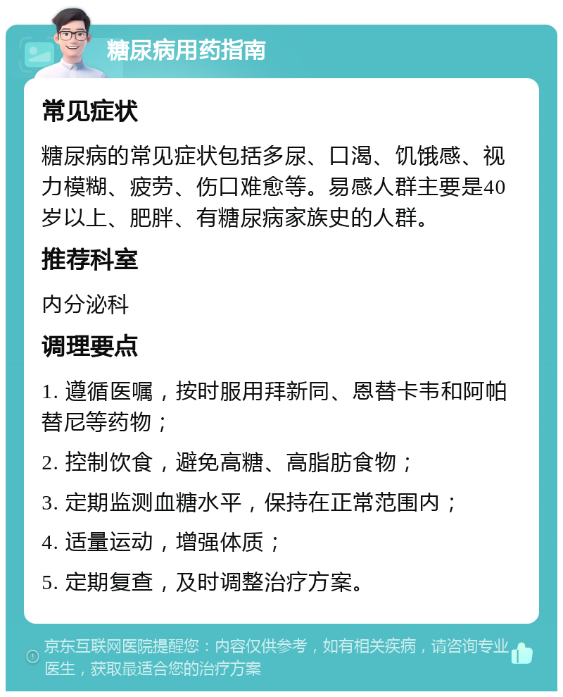 糖尿病用药指南 常见症状 糖尿病的常见症状包括多尿、口渴、饥饿感、视力模糊、疲劳、伤口难愈等。易感人群主要是40岁以上、肥胖、有糖尿病家族史的人群。 推荐科室 内分泌科 调理要点 1. 遵循医嘱，按时服用拜新同、恩替卡韦和阿帕替尼等药物； 2. 控制饮食，避免高糖、高脂肪食物； 3. 定期监测血糖水平，保持在正常范围内； 4. 适量运动，增强体质； 5. 定期复查，及时调整治疗方案。