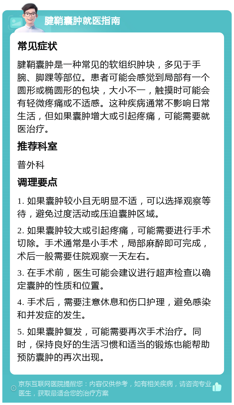 腱鞘囊肿就医指南 常见症状 腱鞘囊肿是一种常见的软组织肿块，多见于手腕、脚踝等部位。患者可能会感觉到局部有一个圆形或椭圆形的包块，大小不一，触摸时可能会有轻微疼痛或不适感。这种疾病通常不影响日常生活，但如果囊肿增大或引起疼痛，可能需要就医治疗。 推荐科室 普外科 调理要点 1. 如果囊肿较小且无明显不适，可以选择观察等待，避免过度活动或压迫囊肿区域。 2. 如果囊肿较大或引起疼痛，可能需要进行手术切除。手术通常是小手术，局部麻醉即可完成，术后一般需要住院观察一天左右。 3. 在手术前，医生可能会建议进行超声检查以确定囊肿的性质和位置。 4. 手术后，需要注意休息和伤口护理，避免感染和并发症的发生。 5. 如果囊肿复发，可能需要再次手术治疗。同时，保持良好的生活习惯和适当的锻炼也能帮助预防囊肿的再次出现。