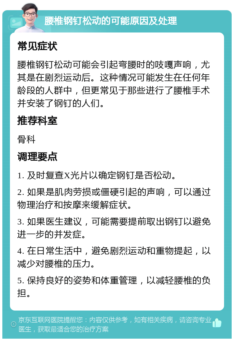 腰椎钢钉松动的可能原因及处理 常见症状 腰椎钢钉松动可能会引起弯腰时的吱嘎声响，尤其是在剧烈运动后。这种情况可能发生在任何年龄段的人群中，但更常见于那些进行了腰椎手术并安装了钢钉的人们。 推荐科室 骨科 调理要点 1. 及时复查X光片以确定钢钉是否松动。 2. 如果是肌肉劳损或僵硬引起的声响，可以通过物理治疗和按摩来缓解症状。 3. 如果医生建议，可能需要提前取出钢钉以避免进一步的并发症。 4. 在日常生活中，避免剧烈运动和重物提起，以减少对腰椎的压力。 5. 保持良好的姿势和体重管理，以减轻腰椎的负担。