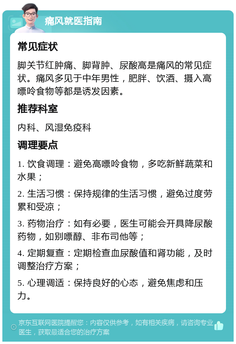 痛风就医指南 常见症状 脚关节红肿痛、脚背肿、尿酸高是痛风的常见症状。痛风多见于中年男性，肥胖、饮酒、摄入高嘌呤食物等都是诱发因素。 推荐科室 内科、风湿免疫科 调理要点 1. 饮食调理：避免高嘌呤食物，多吃新鲜蔬菜和水果； 2. 生活习惯：保持规律的生活习惯，避免过度劳累和受凉； 3. 药物治疗：如有必要，医生可能会开具降尿酸药物，如别嘌醇、非布司他等； 4. 定期复查：定期检查血尿酸值和肾功能，及时调整治疗方案； 5. 心理调适：保持良好的心态，避免焦虑和压力。