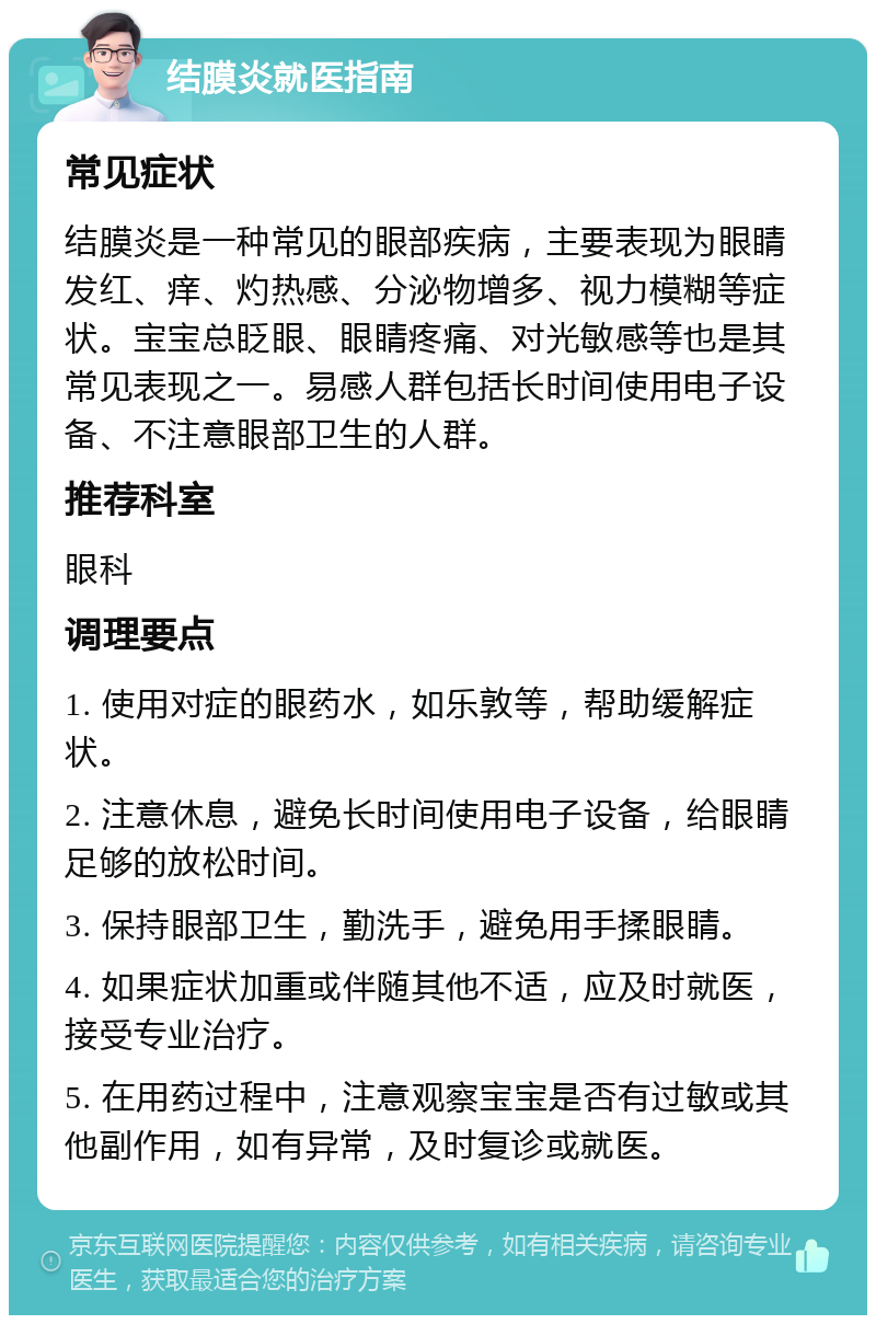 结膜炎就医指南 常见症状 结膜炎是一种常见的眼部疾病，主要表现为眼睛发红、痒、灼热感、分泌物增多、视力模糊等症状。宝宝总眨眼、眼睛疼痛、对光敏感等也是其常见表现之一。易感人群包括长时间使用电子设备、不注意眼部卫生的人群。 推荐科室 眼科 调理要点 1. 使用对症的眼药水，如乐敦等，帮助缓解症状。 2. 注意休息，避免长时间使用电子设备，给眼睛足够的放松时间。 3. 保持眼部卫生，勤洗手，避免用手揉眼睛。 4. 如果症状加重或伴随其他不适，应及时就医，接受专业治疗。 5. 在用药过程中，注意观察宝宝是否有过敏或其他副作用，如有异常，及时复诊或就医。