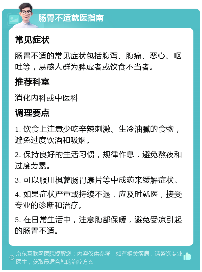 肠胃不适就医指南 常见症状 肠胃不适的常见症状包括腹泻、腹痛、恶心、呕吐等，易感人群为脾虚者或饮食不当者。 推荐科室 消化内科或中医科 调理要点 1. 饮食上注意少吃辛辣刺激、生冷油腻的食物，避免过度饮酒和吸烟。 2. 保持良好的生活习惯，规律作息，避免熬夜和过度劳累。 3. 可以服用枫蓼肠胃康片等中成药来缓解症状。 4. 如果症状严重或持续不退，应及时就医，接受专业的诊断和治疗。 5. 在日常生活中，注意腹部保暖，避免受凉引起的肠胃不适。