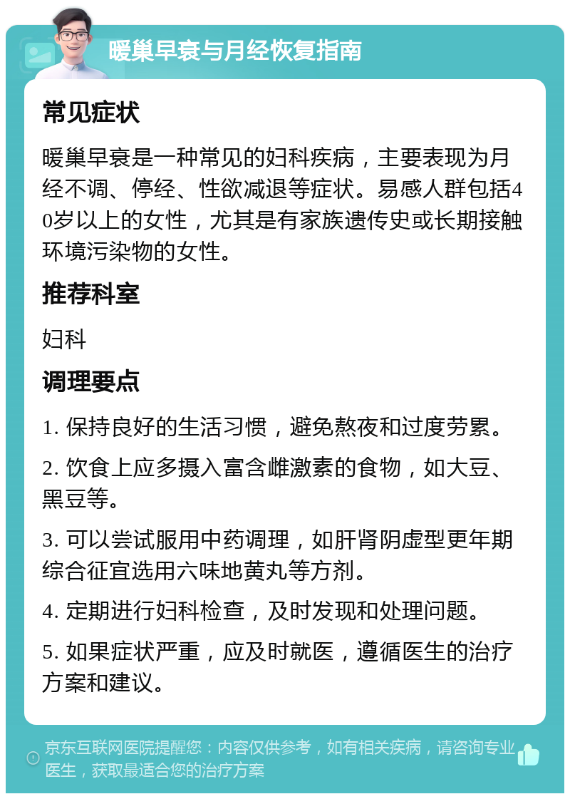 暖巢早衰与月经恢复指南 常见症状 暖巢早衰是一种常见的妇科疾病，主要表现为月经不调、停经、性欲减退等症状。易感人群包括40岁以上的女性，尤其是有家族遗传史或长期接触环境污染物的女性。 推荐科室 妇科 调理要点 1. 保持良好的生活习惯，避免熬夜和过度劳累。 2. 饮食上应多摄入富含雌激素的食物，如大豆、黑豆等。 3. 可以尝试服用中药调理，如肝肾阴虚型更年期综合征宜选用六味地黄丸等方剂。 4. 定期进行妇科检查，及时发现和处理问题。 5. 如果症状严重，应及时就医，遵循医生的治疗方案和建议。