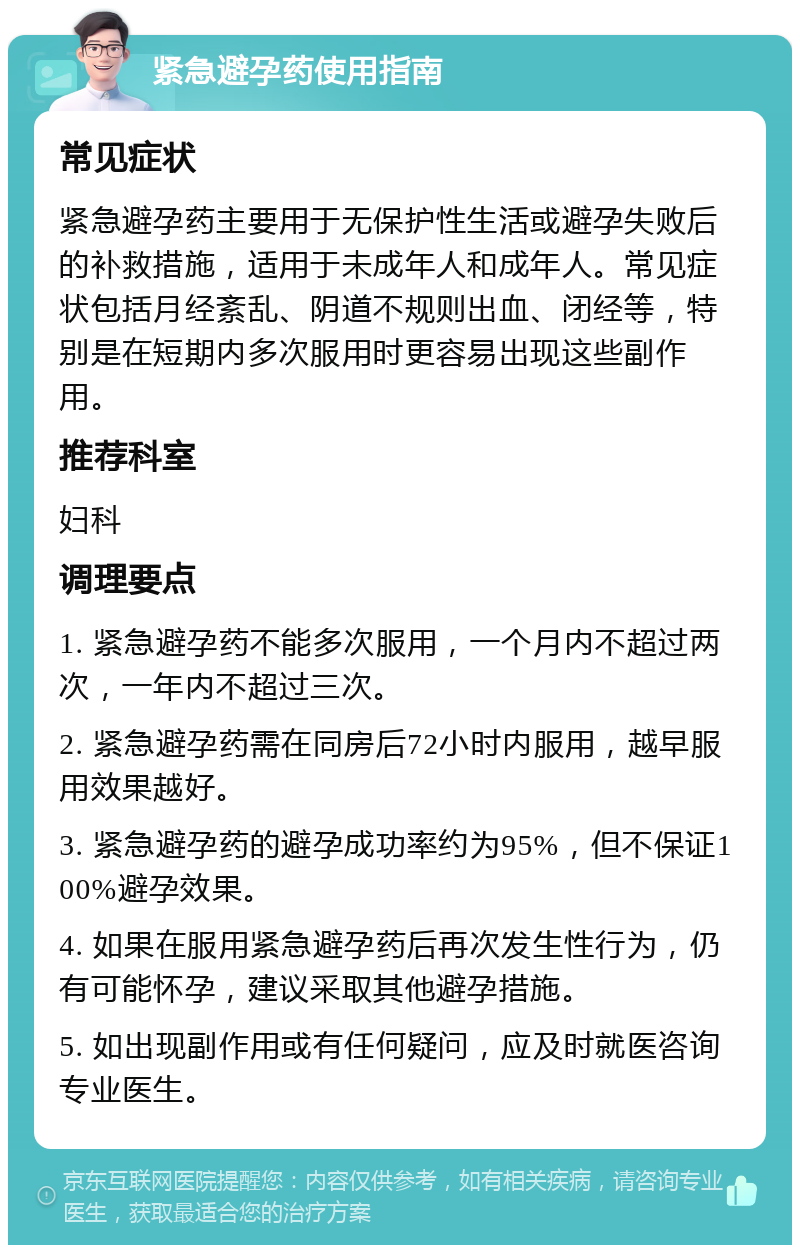 紧急避孕药使用指南 常见症状 紧急避孕药主要用于无保护性生活或避孕失败后的补救措施，适用于未成年人和成年人。常见症状包括月经紊乱、阴道不规则出血、闭经等，特别是在短期内多次服用时更容易出现这些副作用。 推荐科室 妇科 调理要点 1. 紧急避孕药不能多次服用，一个月内不超过两次，一年内不超过三次。 2. 紧急避孕药需在同房后72小时内服用，越早服用效果越好。 3. 紧急避孕药的避孕成功率约为95%，但不保证100%避孕效果。 4. 如果在服用紧急避孕药后再次发生性行为，仍有可能怀孕，建议采取其他避孕措施。 5. 如出现副作用或有任何疑问，应及时就医咨询专业医生。