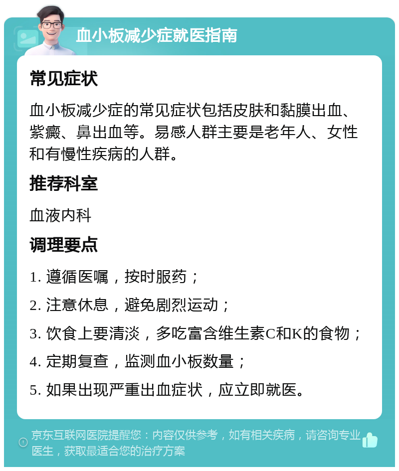 血小板减少症就医指南 常见症状 血小板减少症的常见症状包括皮肤和黏膜出血、紫癜、鼻出血等。易感人群主要是老年人、女性和有慢性疾病的人群。 推荐科室 血液内科 调理要点 1. 遵循医嘱，按时服药； 2. 注意休息，避免剧烈运动； 3. 饮食上要清淡，多吃富含维生素C和K的食物； 4. 定期复查，监测血小板数量； 5. 如果出现严重出血症状，应立即就医。