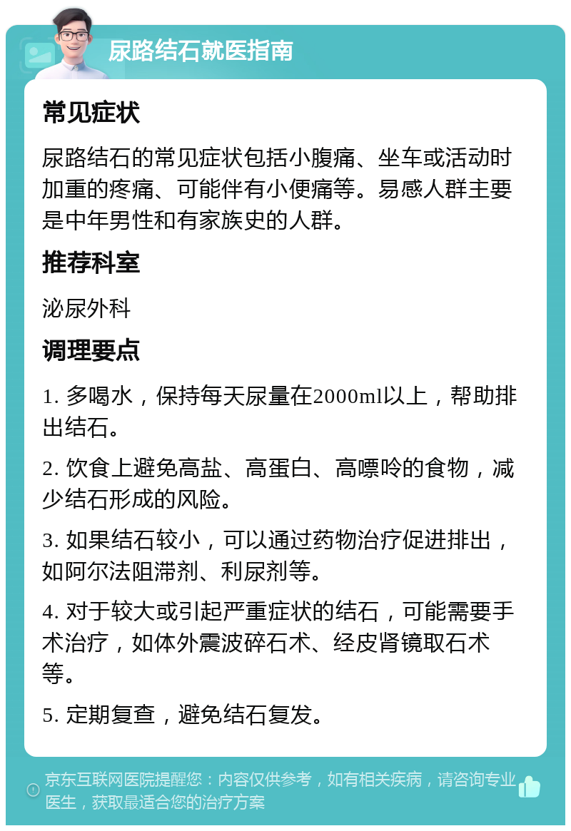 尿路结石就医指南 常见症状 尿路结石的常见症状包括小腹痛、坐车或活动时加重的疼痛、可能伴有小便痛等。易感人群主要是中年男性和有家族史的人群。 推荐科室 泌尿外科 调理要点 1. 多喝水，保持每天尿量在2000ml以上，帮助排出结石。 2. 饮食上避免高盐、高蛋白、高嘌呤的食物，减少结石形成的风险。 3. 如果结石较小，可以通过药物治疗促进排出，如阿尔法阻滞剂、利尿剂等。 4. 对于较大或引起严重症状的结石，可能需要手术治疗，如体外震波碎石术、经皮肾镜取石术等。 5. 定期复查，避免结石复发。