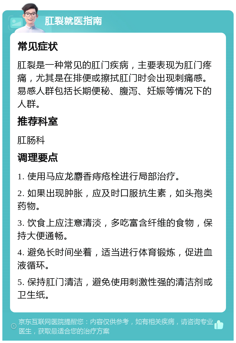 肛裂就医指南 常见症状 肛裂是一种常见的肛门疾病，主要表现为肛门疼痛，尤其是在排便或擦拭肛门时会出现刺痛感。易感人群包括长期便秘、腹泻、妊娠等情况下的人群。 推荐科室 肛肠科 调理要点 1. 使用马应龙麝香痔疮栓进行局部治疗。 2. 如果出现肿胀，应及时口服抗生素，如头孢类药物。 3. 饮食上应注意清淡，多吃富含纤维的食物，保持大便通畅。 4. 避免长时间坐着，适当进行体育锻炼，促进血液循环。 5. 保持肛门清洁，避免使用刺激性强的清洁剂或卫生纸。