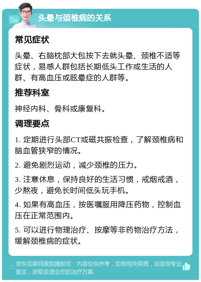 头晕与颈椎病的关系 常见症状 头晕、右脑枕部大包按下去就头晕、颈椎不适等症状，易感人群包括长期低头工作或生活的人群、有高血压或眩晕症的人群等。 推荐科室 神经内科、骨科或康复科。 调理要点 1. 定期进行头部CT或磁共振检查，了解颈椎病和脑血管狭窄的情况。 2. 避免剧烈运动，减少颈椎的压力。 3. 注意休息，保持良好的生活习惯，戒烟戒酒，少熬夜，避免长时间低头玩手机。 4. 如果有高血压，按医嘱服用降压药物，控制血压在正常范围内。 5. 可以进行物理治疗、按摩等非药物治疗方法，缓解颈椎病的症状。