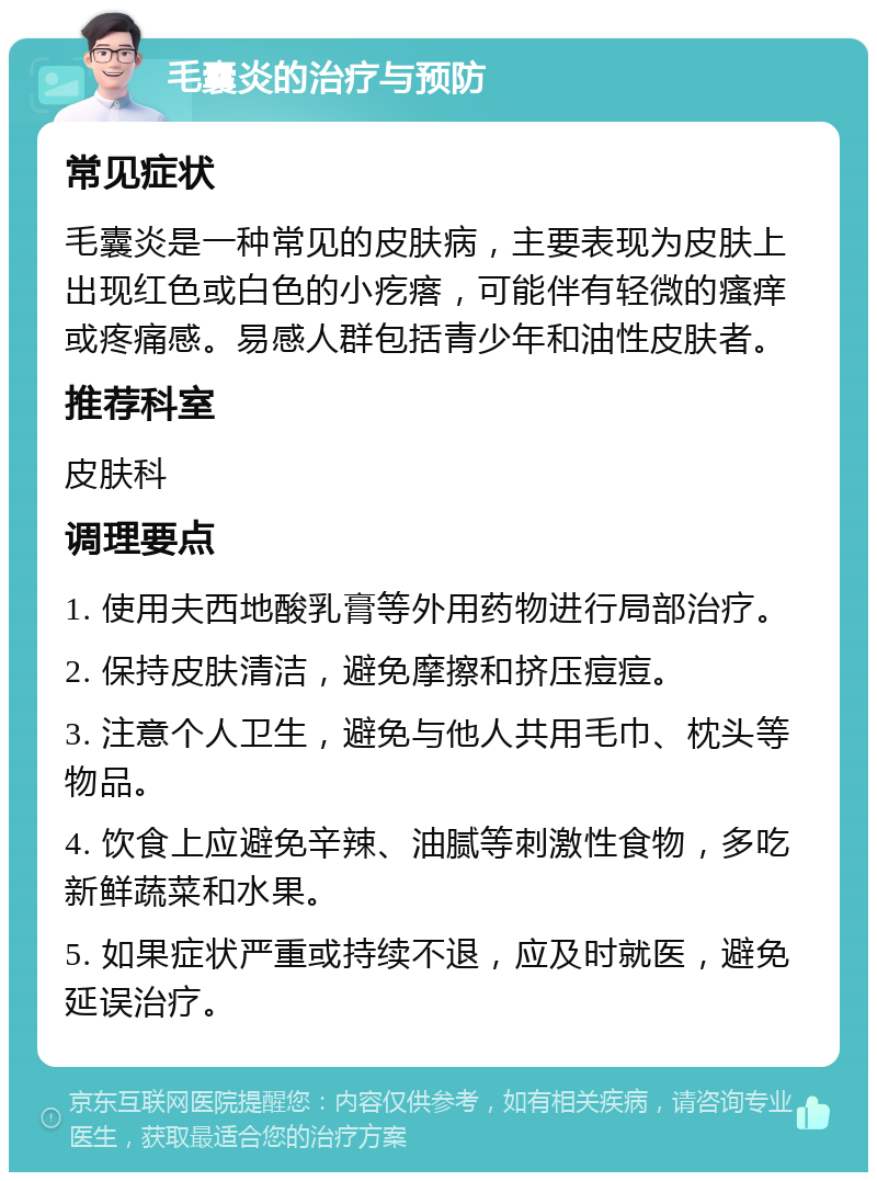 毛囊炎的治疗与预防 常见症状 毛囊炎是一种常见的皮肤病，主要表现为皮肤上出现红色或白色的小疙瘩，可能伴有轻微的瘙痒或疼痛感。易感人群包括青少年和油性皮肤者。 推荐科室 皮肤科 调理要点 1. 使用夫西地酸乳膏等外用药物进行局部治疗。 2. 保持皮肤清洁，避免摩擦和挤压痘痘。 3. 注意个人卫生，避免与他人共用毛巾、枕头等物品。 4. 饮食上应避免辛辣、油腻等刺激性食物，多吃新鲜蔬菜和水果。 5. 如果症状严重或持续不退，应及时就医，避免延误治疗。