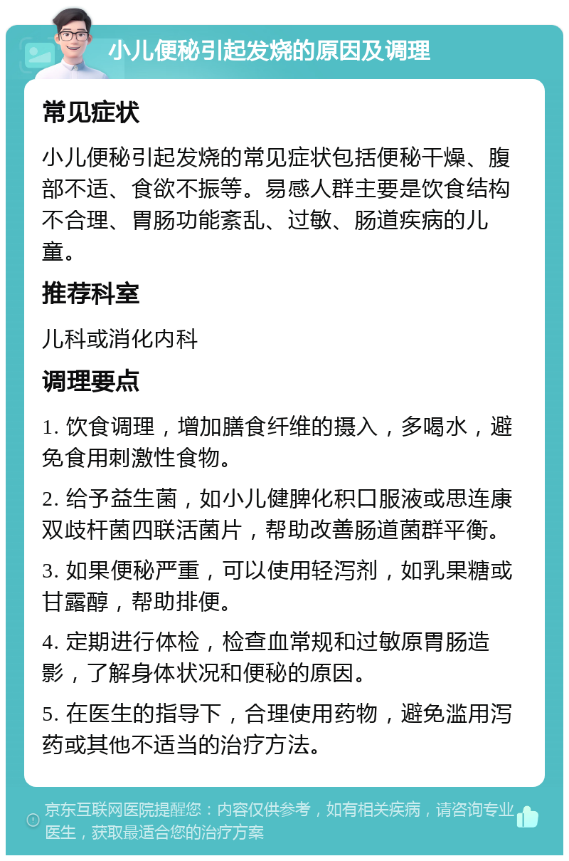 小儿便秘引起发烧的原因及调理 常见症状 小儿便秘引起发烧的常见症状包括便秘干燥、腹部不适、食欲不振等。易感人群主要是饮食结构不合理、胃肠功能紊乱、过敏、肠道疾病的儿童。 推荐科室 儿科或消化内科 调理要点 1. 饮食调理，增加膳食纤维的摄入，多喝水，避免食用刺激性食物。 2. 给予益生菌，如小儿健脾化积口服液或思连康双歧杆菌四联活菌片，帮助改善肠道菌群平衡。 3. 如果便秘严重，可以使用轻泻剂，如乳果糖或甘露醇，帮助排便。 4. 定期进行体检，检查血常规和过敏原胃肠造影，了解身体状况和便秘的原因。 5. 在医生的指导下，合理使用药物，避免滥用泻药或其他不适当的治疗方法。