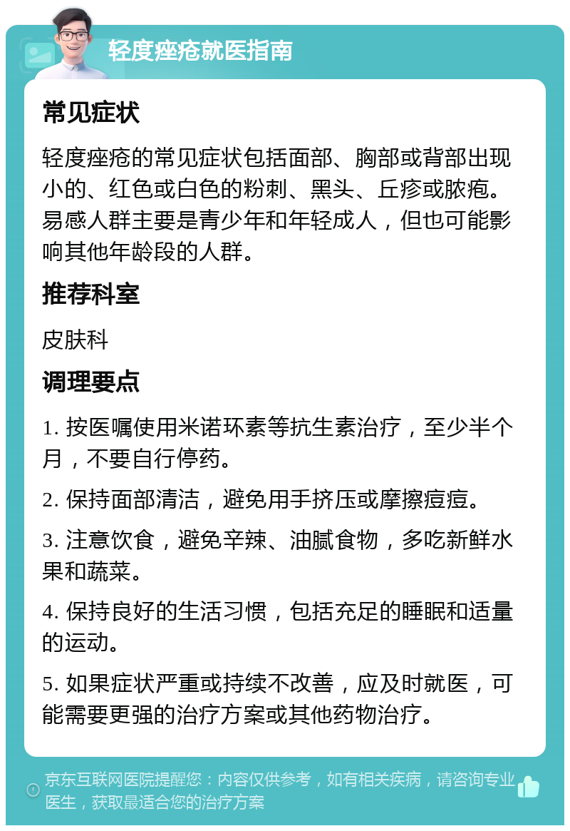 轻度痤疮就医指南 常见症状 轻度痤疮的常见症状包括面部、胸部或背部出现小的、红色或白色的粉刺、黑头、丘疹或脓疱。易感人群主要是青少年和年轻成人，但也可能影响其他年龄段的人群。 推荐科室 皮肤科 调理要点 1. 按医嘱使用米诺环素等抗生素治疗，至少半个月，不要自行停药。 2. 保持面部清洁，避免用手挤压或摩擦痘痘。 3. 注意饮食，避免辛辣、油腻食物，多吃新鲜水果和蔬菜。 4. 保持良好的生活习惯，包括充足的睡眠和适量的运动。 5. 如果症状严重或持续不改善，应及时就医，可能需要更强的治疗方案或其他药物治疗。