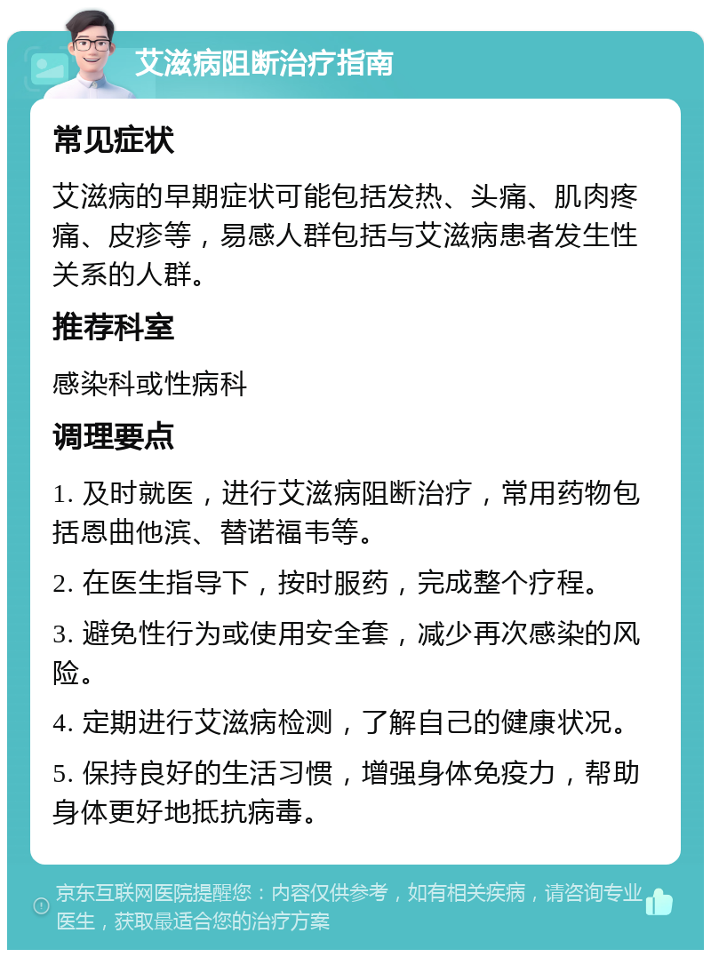 艾滋病阻断治疗指南 常见症状 艾滋病的早期症状可能包括发热、头痛、肌肉疼痛、皮疹等，易感人群包括与艾滋病患者发生性关系的人群。 推荐科室 感染科或性病科 调理要点 1. 及时就医，进行艾滋病阻断治疗，常用药物包括恩曲他滨、替诺福韦等。 2. 在医生指导下，按时服药，完成整个疗程。 3. 避免性行为或使用安全套，减少再次感染的风险。 4. 定期进行艾滋病检测，了解自己的健康状况。 5. 保持良好的生活习惯，增强身体免疫力，帮助身体更好地抵抗病毒。