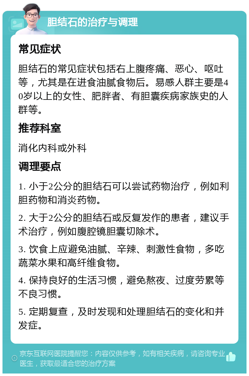 胆结石的治疗与调理 常见症状 胆结石的常见症状包括右上腹疼痛、恶心、呕吐等，尤其是在进食油腻食物后。易感人群主要是40岁以上的女性、肥胖者、有胆囊疾病家族史的人群等。 推荐科室 消化内科或外科 调理要点 1. 小于2公分的胆结石可以尝试药物治疗，例如利胆药物和消炎药物。 2. 大于2公分的胆结石或反复发作的患者，建议手术治疗，例如腹腔镜胆囊切除术。 3. 饮食上应避免油腻、辛辣、刺激性食物，多吃蔬菜水果和高纤维食物。 4. 保持良好的生活习惯，避免熬夜、过度劳累等不良习惯。 5. 定期复查，及时发现和处理胆结石的变化和并发症。