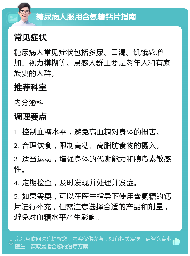 糖尿病人服用含氨糖钙片指南 常见症状 糖尿病人常见症状包括多尿、口渴、饥饿感增加、视力模糊等。易感人群主要是老年人和有家族史的人群。 推荐科室 内分泌科 调理要点 1. 控制血糖水平，避免高血糖对身体的损害。 2. 合理饮食，限制高糖、高脂肪食物的摄入。 3. 适当运动，增强身体的代谢能力和胰岛素敏感性。 4. 定期检查，及时发现并处理并发症。 5. 如果需要，可以在医生指导下使用含氨糖的钙片进行补充，但需注意选择合适的产品和剂量，避免对血糖水平产生影响。