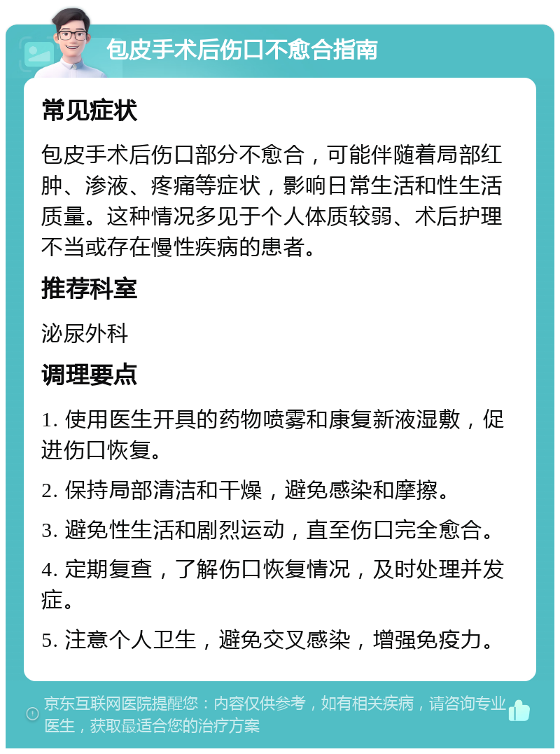 包皮手术后伤口不愈合指南 常见症状 包皮手术后伤口部分不愈合，可能伴随着局部红肿、渗液、疼痛等症状，影响日常生活和性生活质量。这种情况多见于个人体质较弱、术后护理不当或存在慢性疾病的患者。 推荐科室 泌尿外科 调理要点 1. 使用医生开具的药物喷雾和康复新液湿敷，促进伤口恢复。 2. 保持局部清洁和干燥，避免感染和摩擦。 3. 避免性生活和剧烈运动，直至伤口完全愈合。 4. 定期复查，了解伤口恢复情况，及时处理并发症。 5. 注意个人卫生，避免交叉感染，增强免疫力。