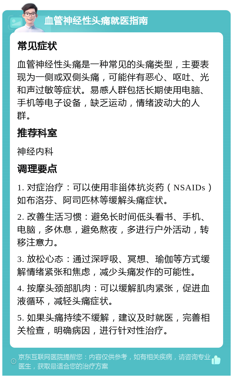 血管神经性头痛就医指南 常见症状 血管神经性头痛是一种常见的头痛类型，主要表现为一侧或双侧头痛，可能伴有恶心、呕吐、光和声过敏等症状。易感人群包括长期使用电脑、手机等电子设备，缺乏运动，情绪波动大的人群。 推荐科室 神经内科 调理要点 1. 对症治疗：可以使用非甾体抗炎药（NSAIDs）如布洛芬、阿司匹林等缓解头痛症状。 2. 改善生活习惯：避免长时间低头看书、手机、电脑，多休息，避免熬夜，多进行户外活动，转移注意力。 3. 放松心态：通过深呼吸、冥想、瑜伽等方式缓解情绪紧张和焦虑，减少头痛发作的可能性。 4. 按摩头颈部肌肉：可以缓解肌肉紧张，促进血液循环，减轻头痛症状。 5. 如果头痛持续不缓解，建议及时就医，完善相关检查，明确病因，进行针对性治疗。