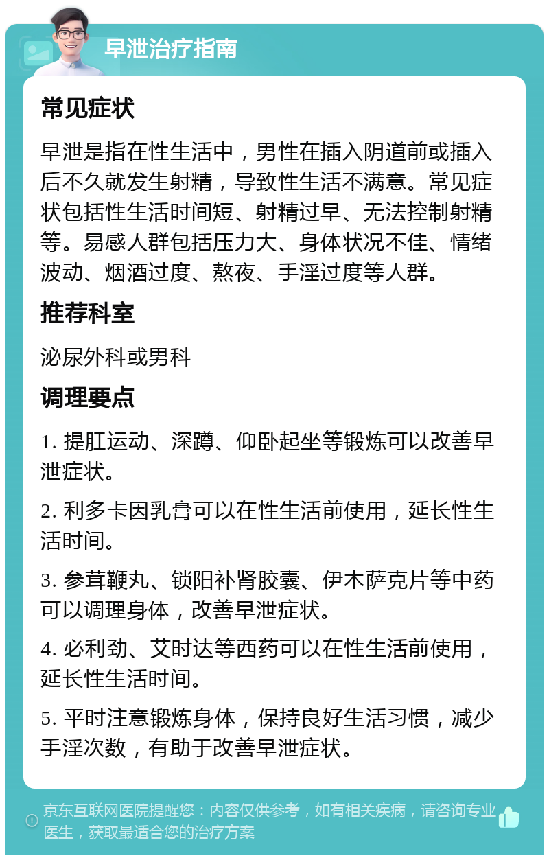 早泄治疗指南 常见症状 早泄是指在性生活中，男性在插入阴道前或插入后不久就发生射精，导致性生活不满意。常见症状包括性生活时间短、射精过早、无法控制射精等。易感人群包括压力大、身体状况不佳、情绪波动、烟酒过度、熬夜、手淫过度等人群。 推荐科室 泌尿外科或男科 调理要点 1. 提肛运动、深蹲、仰卧起坐等锻炼可以改善早泄症状。 2. 利多卡因乳膏可以在性生活前使用，延长性生活时间。 3. 参茸鞭丸、锁阳补肾胶囊、伊木萨克片等中药可以调理身体，改善早泄症状。 4. 必利劲、艾时达等西药可以在性生活前使用，延长性生活时间。 5. 平时注意锻炼身体，保持良好生活习惯，减少手淫次数，有助于改善早泄症状。