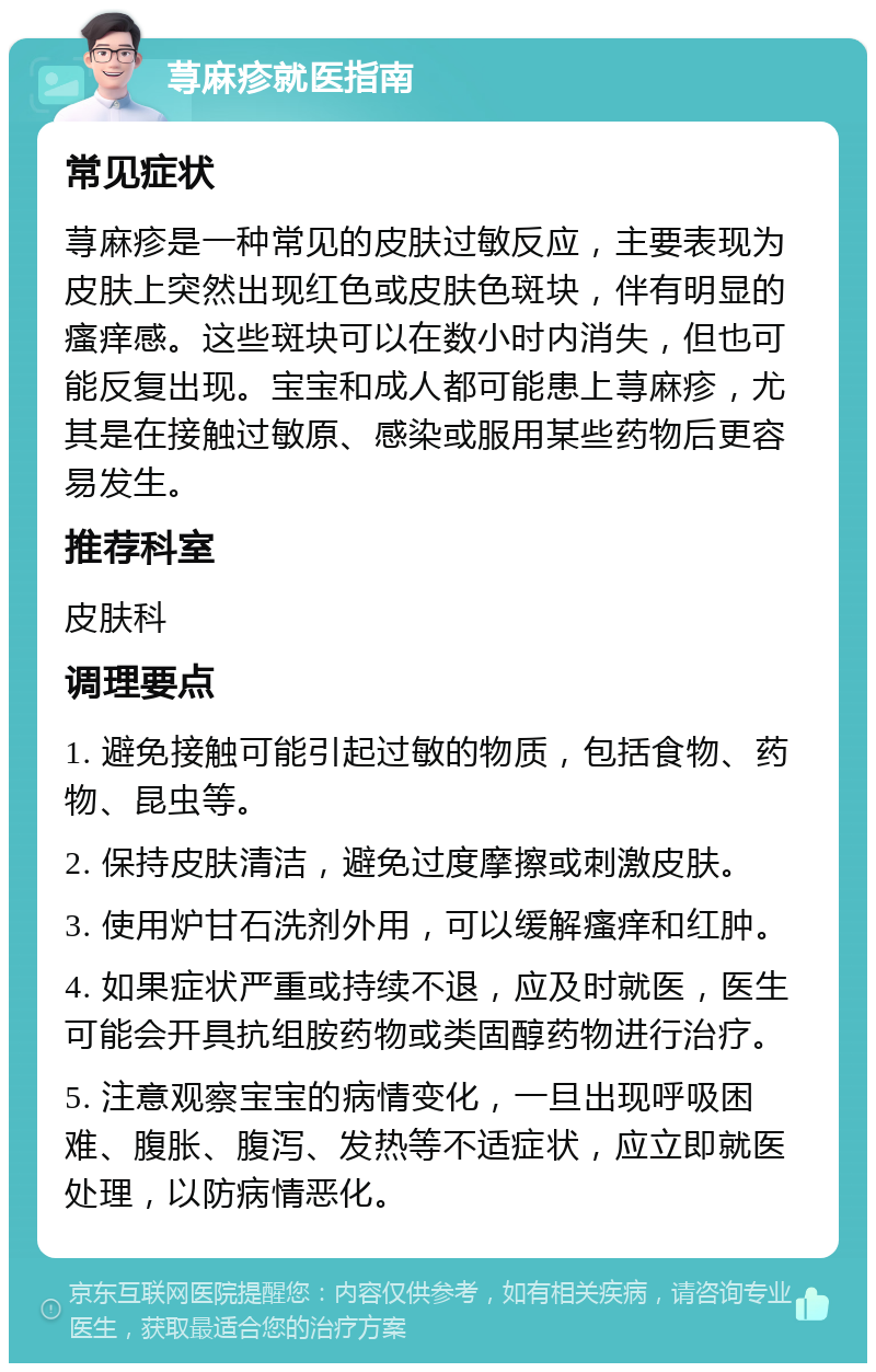 荨麻疹就医指南 常见症状 荨麻疹是一种常见的皮肤过敏反应，主要表现为皮肤上突然出现红色或皮肤色斑块，伴有明显的瘙痒感。这些斑块可以在数小时内消失，但也可能反复出现。宝宝和成人都可能患上荨麻疹，尤其是在接触过敏原、感染或服用某些药物后更容易发生。 推荐科室 皮肤科 调理要点 1. 避免接触可能引起过敏的物质，包括食物、药物、昆虫等。 2. 保持皮肤清洁，避免过度摩擦或刺激皮肤。 3. 使用炉甘石洗剂外用，可以缓解瘙痒和红肿。 4. 如果症状严重或持续不退，应及时就医，医生可能会开具抗组胺药物或类固醇药物进行治疗。 5. 注意观察宝宝的病情变化，一旦出现呼吸困难、腹胀、腹泻、发热等不适症状，应立即就医处理，以防病情恶化。