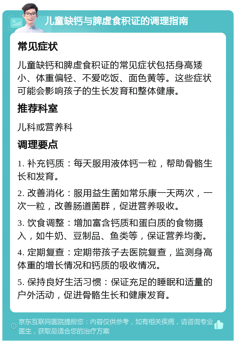 儿童缺钙与脾虚食积证的调理指南 常见症状 儿童缺钙和脾虚食积证的常见症状包括身高矮小、体重偏轻、不爱吃饭、面色黄等。这些症状可能会影响孩子的生长发育和整体健康。 推荐科室 儿科或营养科 调理要点 1. 补充钙质：每天服用液体钙一粒，帮助骨骼生长和发育。 2. 改善消化：服用益生菌如常乐康一天两次，一次一粒，改善肠道菌群，促进营养吸收。 3. 饮食调整：增加富含钙质和蛋白质的食物摄入，如牛奶、豆制品、鱼类等，保证营养均衡。 4. 定期复查：定期带孩子去医院复查，监测身高体重的增长情况和钙质的吸收情况。 5. 保持良好生活习惯：保证充足的睡眠和适量的户外活动，促进骨骼生长和健康发育。