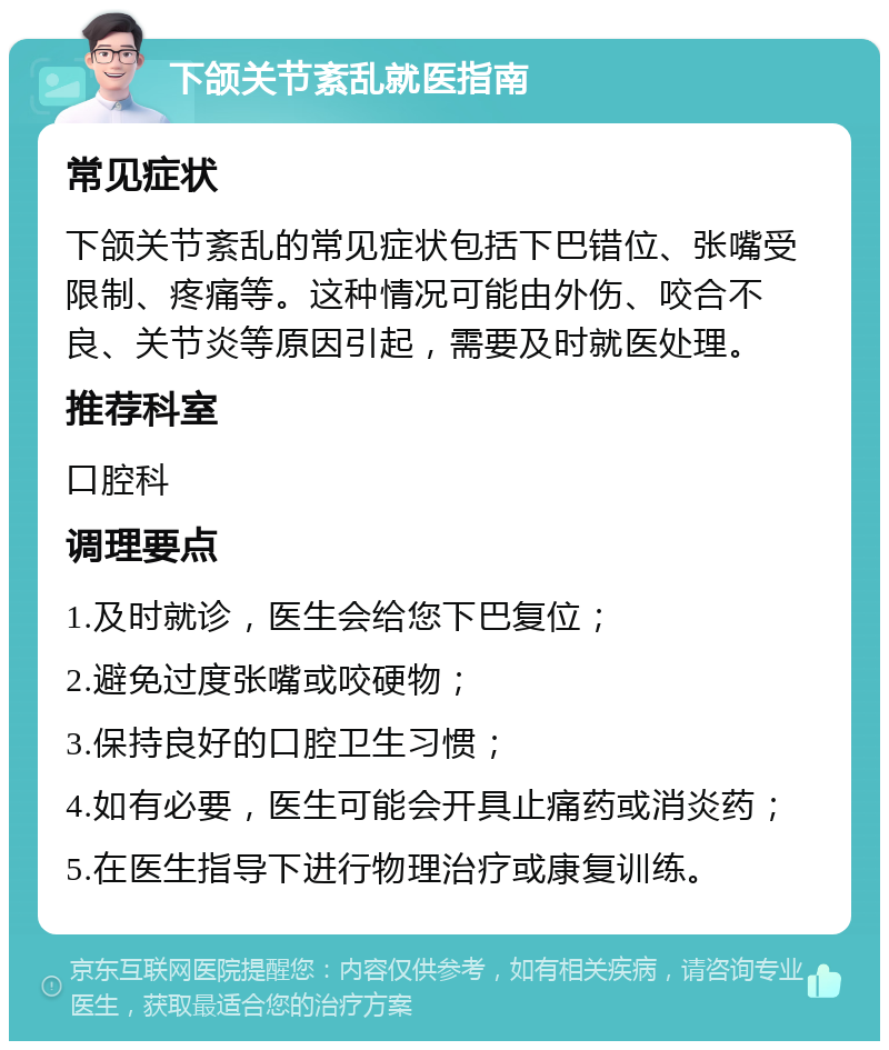 下颌关节紊乱就医指南 常见症状 下颌关节紊乱的常见症状包括下巴错位、张嘴受限制、疼痛等。这种情况可能由外伤、咬合不良、关节炎等原因引起，需要及时就医处理。 推荐科室 口腔科 调理要点 1.及时就诊，医生会给您下巴复位； 2.避免过度张嘴或咬硬物； 3.保持良好的口腔卫生习惯； 4.如有必要，医生可能会开具止痛药或消炎药； 5.在医生指导下进行物理治疗或康复训练。