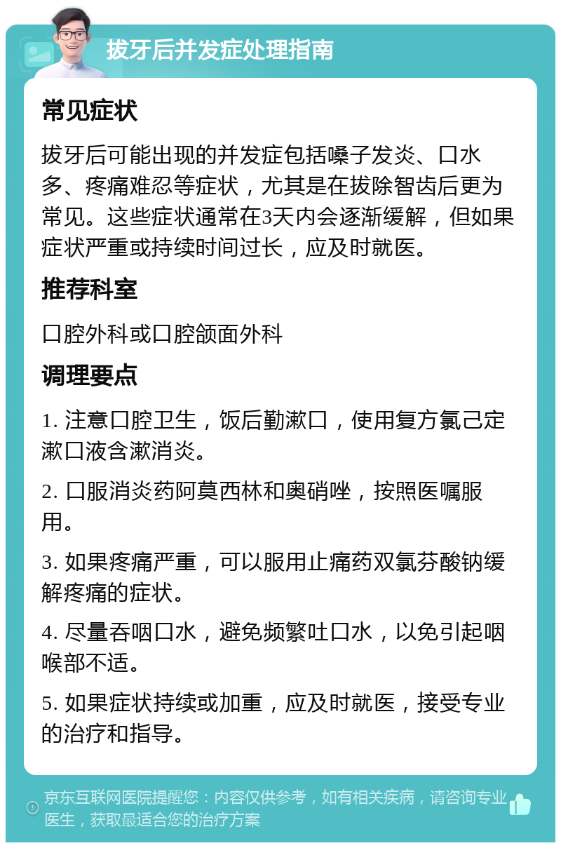 拔牙后并发症处理指南 常见症状 拔牙后可能出现的并发症包括嗓子发炎、口水多、疼痛难忍等症状，尤其是在拔除智齿后更为常见。这些症状通常在3天内会逐渐缓解，但如果症状严重或持续时间过长，应及时就医。 推荐科室 口腔外科或口腔颌面外科 调理要点 1. 注意口腔卫生，饭后勤漱口，使用复方氯己定漱口液含漱消炎。 2. 口服消炎药阿莫西林和奥硝唑，按照医嘱服用。 3. 如果疼痛严重，可以服用止痛药双氯芬酸钠缓解疼痛的症状。 4. 尽量吞咽口水，避免频繁吐口水，以免引起咽喉部不适。 5. 如果症状持续或加重，应及时就医，接受专业的治疗和指导。