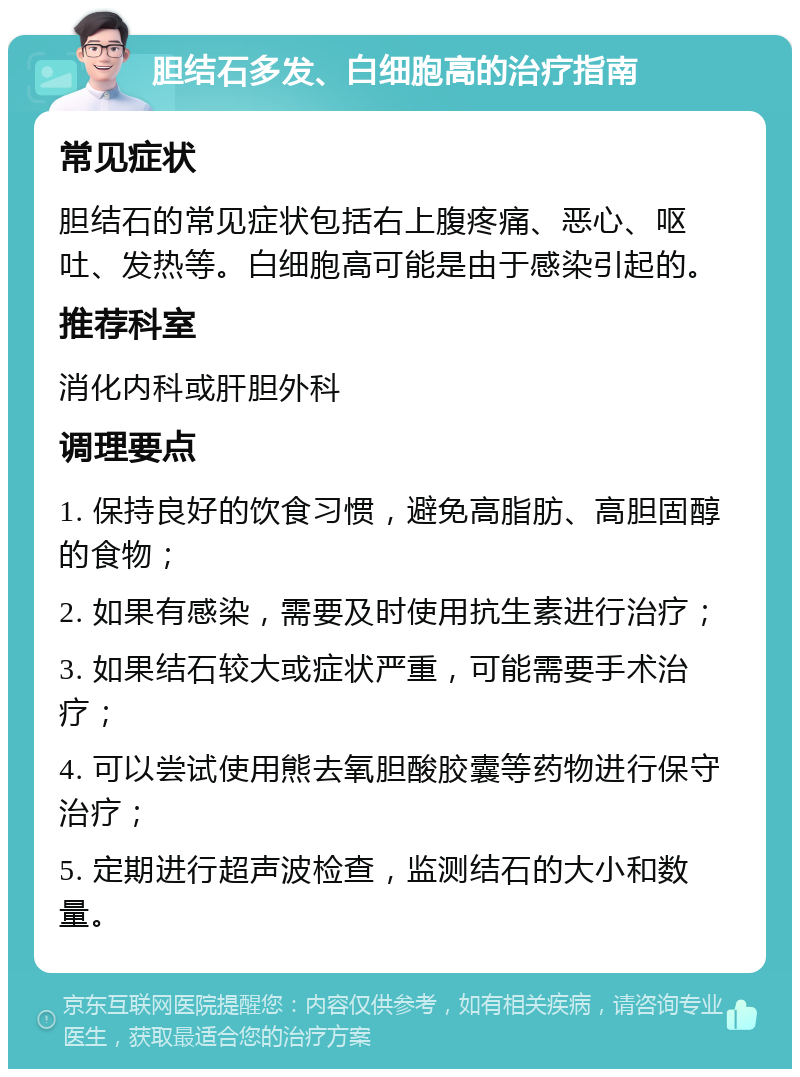 胆结石多发、白细胞高的治疗指南 常见症状 胆结石的常见症状包括右上腹疼痛、恶心、呕吐、发热等。白细胞高可能是由于感染引起的。 推荐科室 消化内科或肝胆外科 调理要点 1. 保持良好的饮食习惯，避免高脂肪、高胆固醇的食物； 2. 如果有感染，需要及时使用抗生素进行治疗； 3. 如果结石较大或症状严重，可能需要手术治疗； 4. 可以尝试使用熊去氧胆酸胶囊等药物进行保守治疗； 5. 定期进行超声波检查，监测结石的大小和数量。