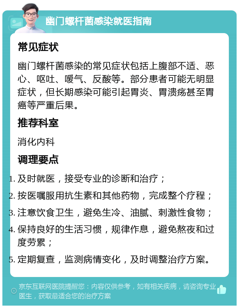 幽门螺杆菌感染就医指南 常见症状 幽门螺杆菌感染的常见症状包括上腹部不适、恶心、呕吐、嗳气、反酸等。部分患者可能无明显症状，但长期感染可能引起胃炎、胃溃疡甚至胃癌等严重后果。 推荐科室 消化内科 调理要点 及时就医，接受专业的诊断和治疗； 按医嘱服用抗生素和其他药物，完成整个疗程； 注意饮食卫生，避免生冷、油腻、刺激性食物； 保持良好的生活习惯，规律作息，避免熬夜和过度劳累； 定期复查，监测病情变化，及时调整治疗方案。