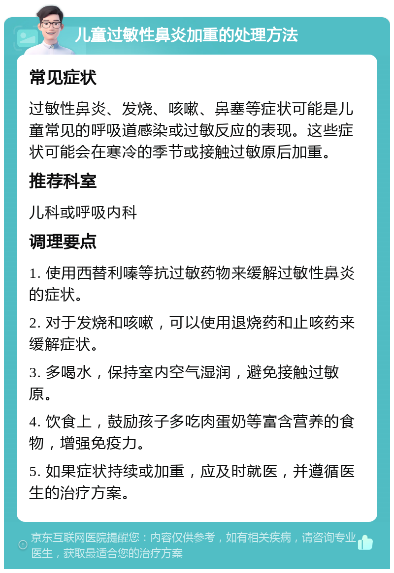 儿童过敏性鼻炎加重的处理方法 常见症状 过敏性鼻炎、发烧、咳嗽、鼻塞等症状可能是儿童常见的呼吸道感染或过敏反应的表现。这些症状可能会在寒冷的季节或接触过敏原后加重。 推荐科室 儿科或呼吸内科 调理要点 1. 使用西替利嗪等抗过敏药物来缓解过敏性鼻炎的症状。 2. 对于发烧和咳嗽，可以使用退烧药和止咳药来缓解症状。 3. 多喝水，保持室内空气湿润，避免接触过敏原。 4. 饮食上，鼓励孩子多吃肉蛋奶等富含营养的食物，增强免疫力。 5. 如果症状持续或加重，应及时就医，并遵循医生的治疗方案。