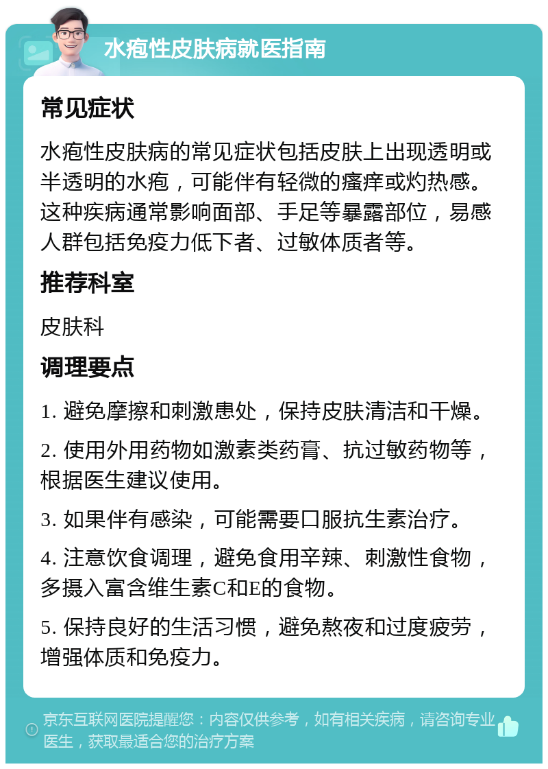 水疱性皮肤病就医指南 常见症状 水疱性皮肤病的常见症状包括皮肤上出现透明或半透明的水疱，可能伴有轻微的瘙痒或灼热感。这种疾病通常影响面部、手足等暴露部位，易感人群包括免疫力低下者、过敏体质者等。 推荐科室 皮肤科 调理要点 1. 避免摩擦和刺激患处，保持皮肤清洁和干燥。 2. 使用外用药物如激素类药膏、抗过敏药物等，根据医生建议使用。 3. 如果伴有感染，可能需要口服抗生素治疗。 4. 注意饮食调理，避免食用辛辣、刺激性食物，多摄入富含维生素C和E的食物。 5. 保持良好的生活习惯，避免熬夜和过度疲劳，增强体质和免疫力。