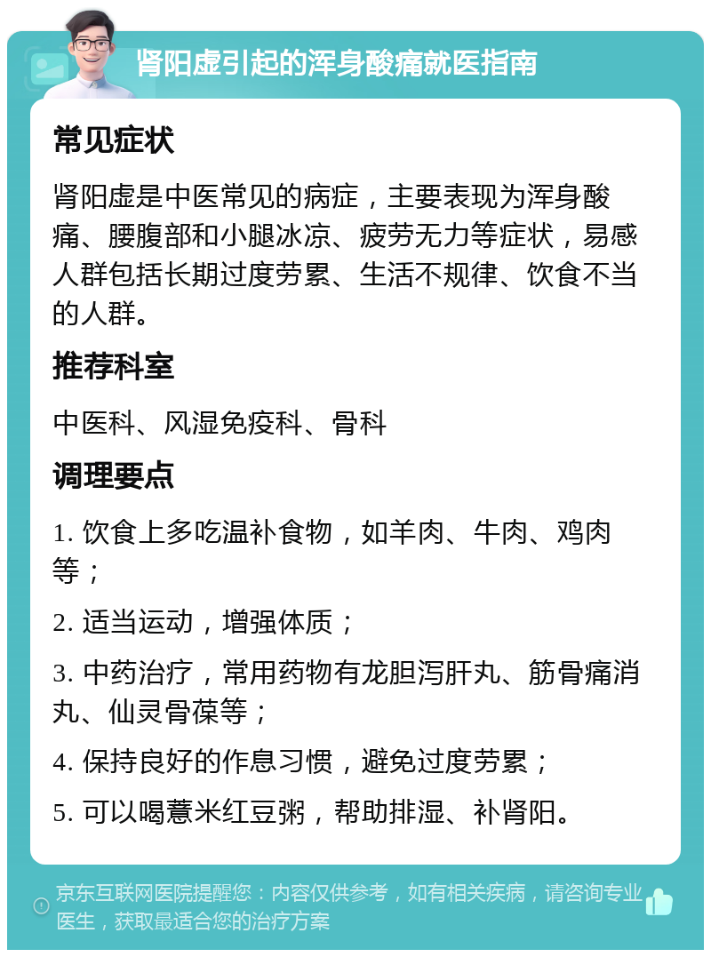 肾阳虚引起的浑身酸痛就医指南 常见症状 肾阳虚是中医常见的病症，主要表现为浑身酸痛、腰腹部和小腿冰凉、疲劳无力等症状，易感人群包括长期过度劳累、生活不规律、饮食不当的人群。 推荐科室 中医科、风湿免疫科、骨科 调理要点 1. 饮食上多吃温补食物，如羊肉、牛肉、鸡肉等； 2. 适当运动，增强体质； 3. 中药治疗，常用药物有龙胆泻肝丸、筋骨痛消丸、仙灵骨葆等； 4. 保持良好的作息习惯，避免过度劳累； 5. 可以喝薏米红豆粥，帮助排湿、补肾阳。