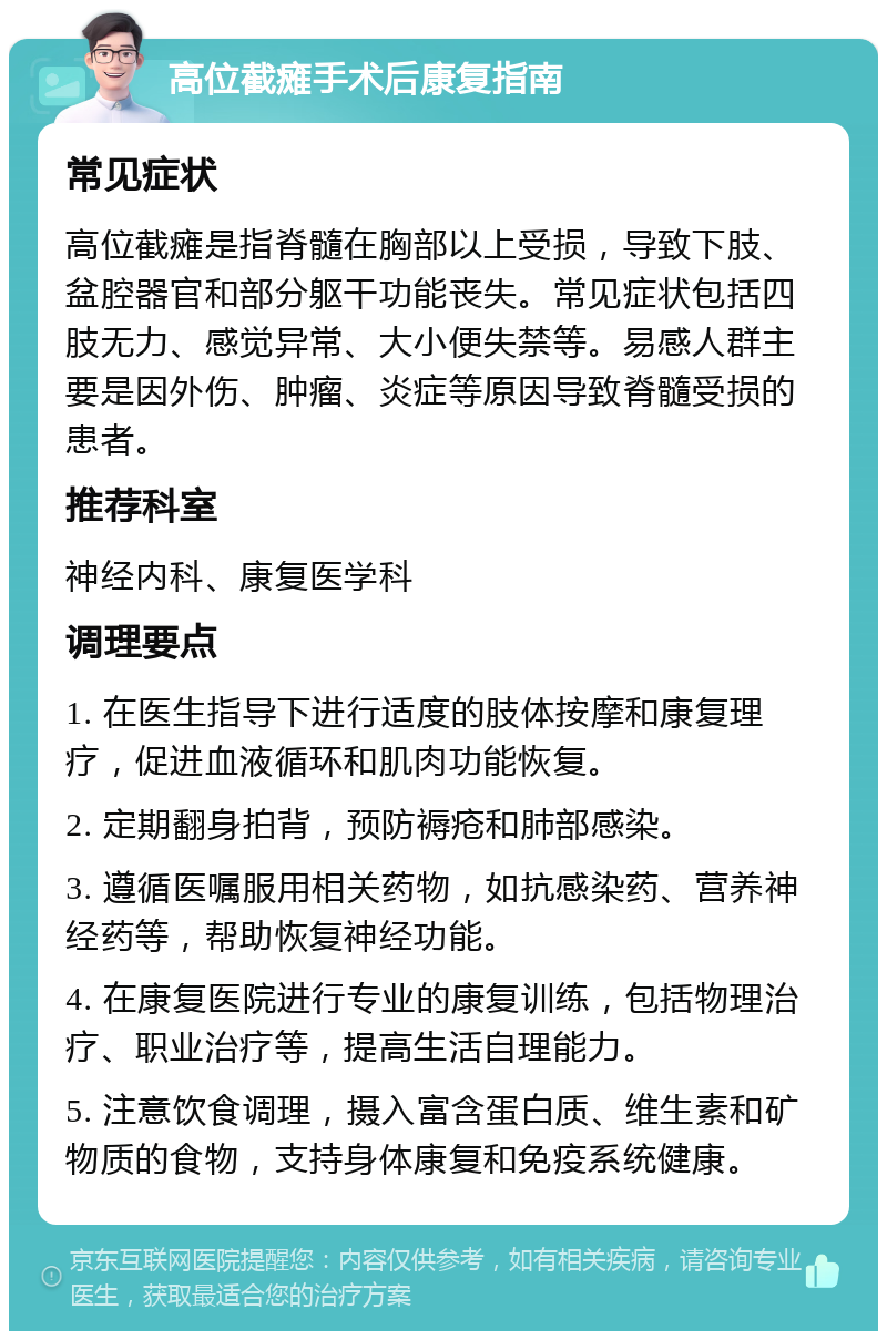 高位截瘫手术后康复指南 常见症状 高位截瘫是指脊髓在胸部以上受损，导致下肢、盆腔器官和部分躯干功能丧失。常见症状包括四肢无力、感觉异常、大小便失禁等。易感人群主要是因外伤、肿瘤、炎症等原因导致脊髓受损的患者。 推荐科室 神经内科、康复医学科 调理要点 1. 在医生指导下进行适度的肢体按摩和康复理疗，促进血液循环和肌肉功能恢复。 2. 定期翻身拍背，预防褥疮和肺部感染。 3. 遵循医嘱服用相关药物，如抗感染药、营养神经药等，帮助恢复神经功能。 4. 在康复医院进行专业的康复训练，包括物理治疗、职业治疗等，提高生活自理能力。 5. 注意饮食调理，摄入富含蛋白质、维生素和矿物质的食物，支持身体康复和免疫系统健康。