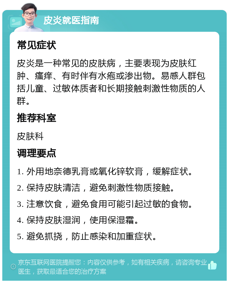 皮炎就医指南 常见症状 皮炎是一种常见的皮肤病，主要表现为皮肤红肿、瘙痒、有时伴有水疱或渗出物。易感人群包括儿童、过敏体质者和长期接触刺激性物质的人群。 推荐科室 皮肤科 调理要点 1. 外用地奈德乳膏或氧化锌软膏，缓解症状。 2. 保持皮肤清洁，避免刺激性物质接触。 3. 注意饮食，避免食用可能引起过敏的食物。 4. 保持皮肤湿润，使用保湿霜。 5. 避免抓挠，防止感染和加重症状。