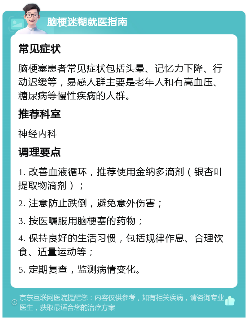 脑梗迷糊就医指南 常见症状 脑梗塞患者常见症状包括头晕、记忆力下降、行动迟缓等，易感人群主要是老年人和有高血压、糖尿病等慢性疾病的人群。 推荐科室 神经内科 调理要点 1. 改善血液循环，推荐使用金纳多滴剂（银杏叶提取物滴剂）； 2. 注意防止跌倒，避免意外伤害； 3. 按医嘱服用脑梗塞的药物； 4. 保持良好的生活习惯，包括规律作息、合理饮食、适量运动等； 5. 定期复查，监测病情变化。