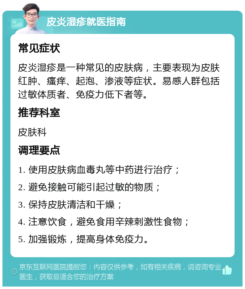 皮炎湿疹就医指南 常见症状 皮炎湿疹是一种常见的皮肤病，主要表现为皮肤红肿、瘙痒、起泡、渗液等症状。易感人群包括过敏体质者、免疫力低下者等。 推荐科室 皮肤科 调理要点 1. 使用皮肤病血毒丸等中药进行治疗； 2. 避免接触可能引起过敏的物质； 3. 保持皮肤清洁和干燥； 4. 注意饮食，避免食用辛辣刺激性食物； 5. 加强锻炼，提高身体免疫力。