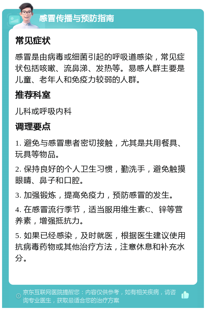 感冒传播与预防指南 常见症状 感冒是由病毒或细菌引起的呼吸道感染，常见症状包括咳嗽、流鼻涕、发热等。易感人群主要是儿童、老年人和免疫力较弱的人群。 推荐科室 儿科或呼吸内科 调理要点 1. 避免与感冒患者密切接触，尤其是共用餐具、玩具等物品。 2. 保持良好的个人卫生习惯，勤洗手，避免触摸眼睛、鼻子和口腔。 3. 加强锻炼，提高免疫力，预防感冒的发生。 4. 在感冒流行季节，适当服用维生素C、锌等营养素，增强抵抗力。 5. 如果已经感染，及时就医，根据医生建议使用抗病毒药物或其他治疗方法，注意休息和补充水分。