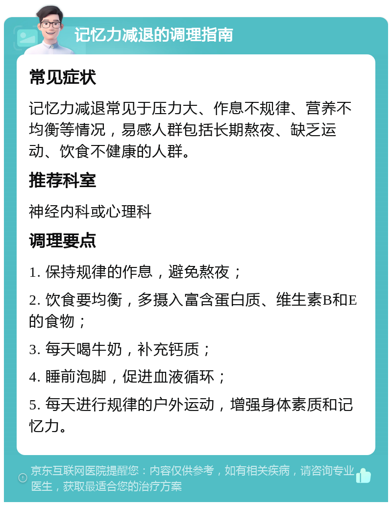 记忆力减退的调理指南 常见症状 记忆力减退常见于压力大、作息不规律、营养不均衡等情况，易感人群包括长期熬夜、缺乏运动、饮食不健康的人群。 推荐科室 神经内科或心理科 调理要点 1. 保持规律的作息，避免熬夜； 2. 饮食要均衡，多摄入富含蛋白质、维生素B和E的食物； 3. 每天喝牛奶，补充钙质； 4. 睡前泡脚，促进血液循环； 5. 每天进行规律的户外运动，增强身体素质和记忆力。