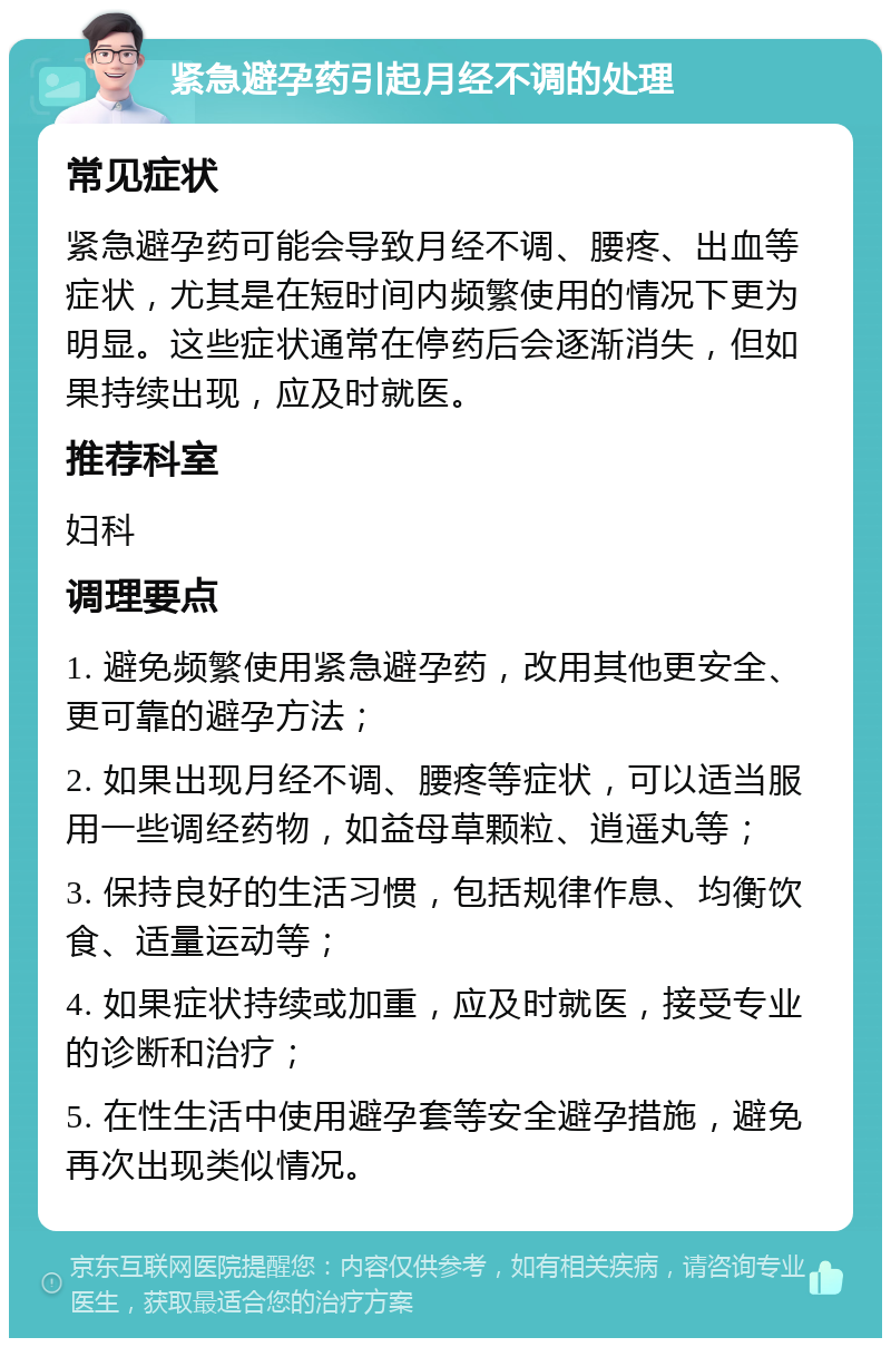 紧急避孕药引起月经不调的处理 常见症状 紧急避孕药可能会导致月经不调、腰疼、出血等症状，尤其是在短时间内频繁使用的情况下更为明显。这些症状通常在停药后会逐渐消失，但如果持续出现，应及时就医。 推荐科室 妇科 调理要点 1. 避免频繁使用紧急避孕药，改用其他更安全、更可靠的避孕方法； 2. 如果出现月经不调、腰疼等症状，可以适当服用一些调经药物，如益母草颗粒、逍遥丸等； 3. 保持良好的生活习惯，包括规律作息、均衡饮食、适量运动等； 4. 如果症状持续或加重，应及时就医，接受专业的诊断和治疗； 5. 在性生活中使用避孕套等安全避孕措施，避免再次出现类似情况。