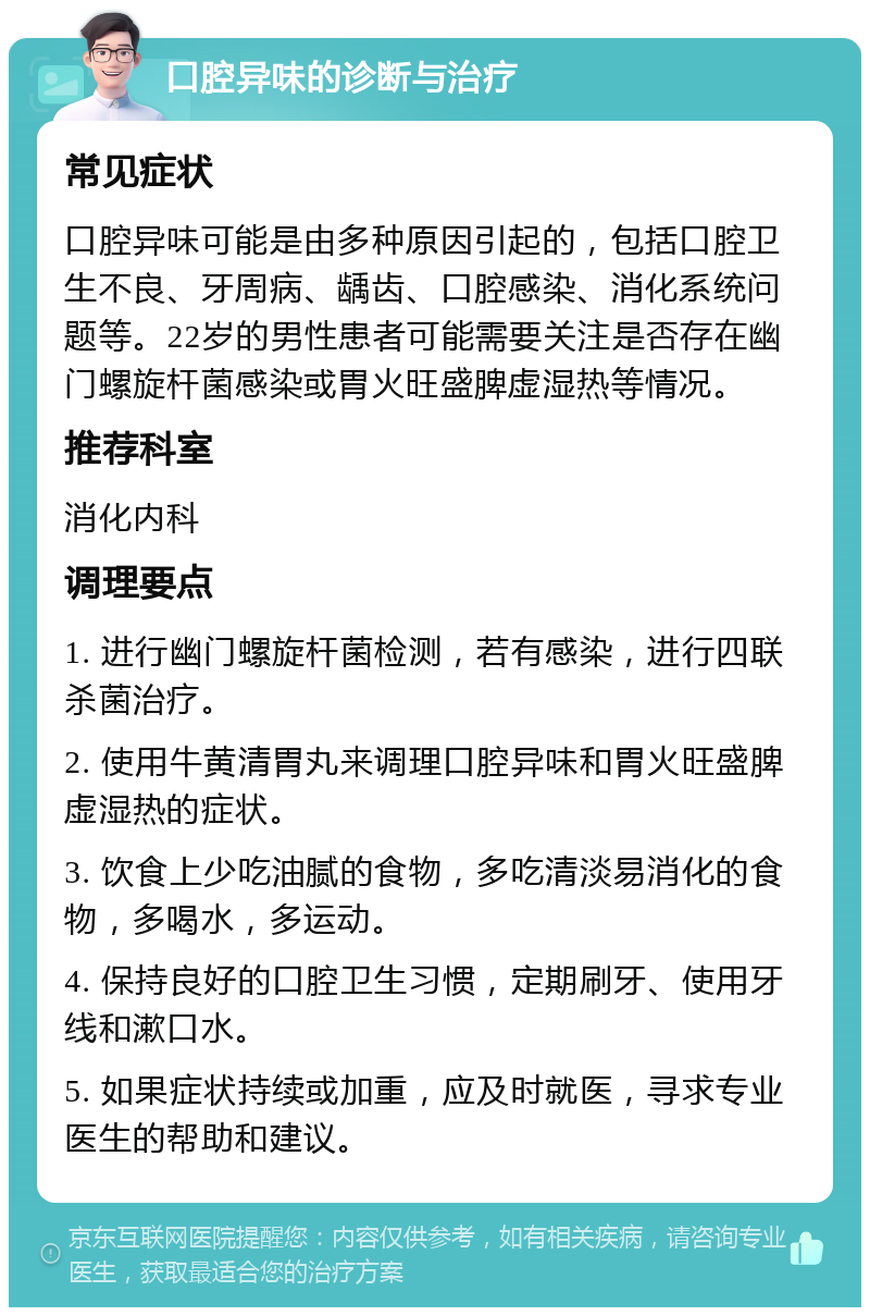 口腔异味的诊断与治疗 常见症状 口腔异味可能是由多种原因引起的，包括口腔卫生不良、牙周病、龋齿、口腔感染、消化系统问题等。22岁的男性患者可能需要关注是否存在幽门螺旋杆菌感染或胃火旺盛脾虚湿热等情况。 推荐科室 消化内科 调理要点 1. 进行幽门螺旋杆菌检测，若有感染，进行四联杀菌治疗。 2. 使用牛黄清胃丸来调理口腔异味和胃火旺盛脾虚湿热的症状。 3. 饮食上少吃油腻的食物，多吃清淡易消化的食物，多喝水，多运动。 4. 保持良好的口腔卫生习惯，定期刷牙、使用牙线和漱口水。 5. 如果症状持续或加重，应及时就医，寻求专业医生的帮助和建议。