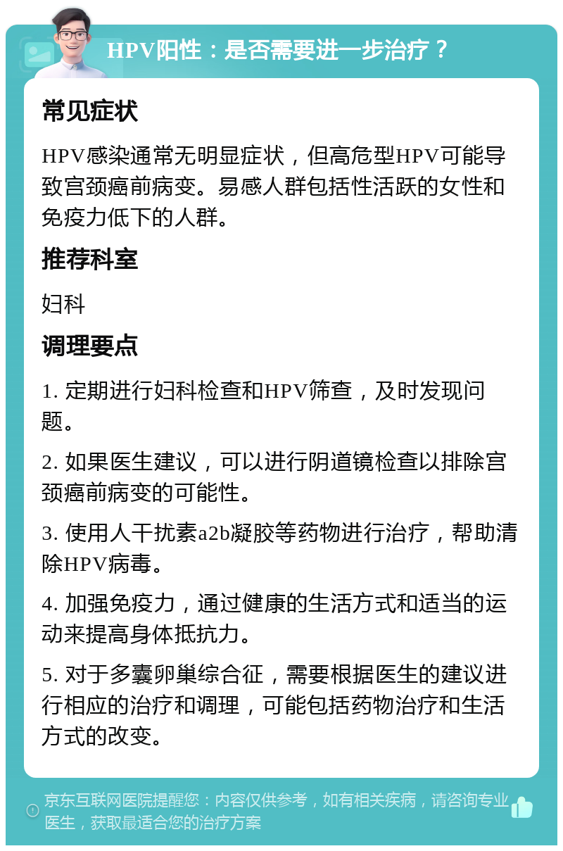 HPV阳性：是否需要进一步治疗？ 常见症状 HPV感染通常无明显症状，但高危型HPV可能导致宫颈癌前病变。易感人群包括性活跃的女性和免疫力低下的人群。 推荐科室 妇科 调理要点 1. 定期进行妇科检查和HPV筛查，及时发现问题。 2. 如果医生建议，可以进行阴道镜检查以排除宫颈癌前病变的可能性。 3. 使用人干扰素a2b凝胶等药物进行治疗，帮助清除HPV病毒。 4. 加强免疫力，通过健康的生活方式和适当的运动来提高身体抵抗力。 5. 对于多囊卵巢综合征，需要根据医生的建议进行相应的治疗和调理，可能包括药物治疗和生活方式的改变。