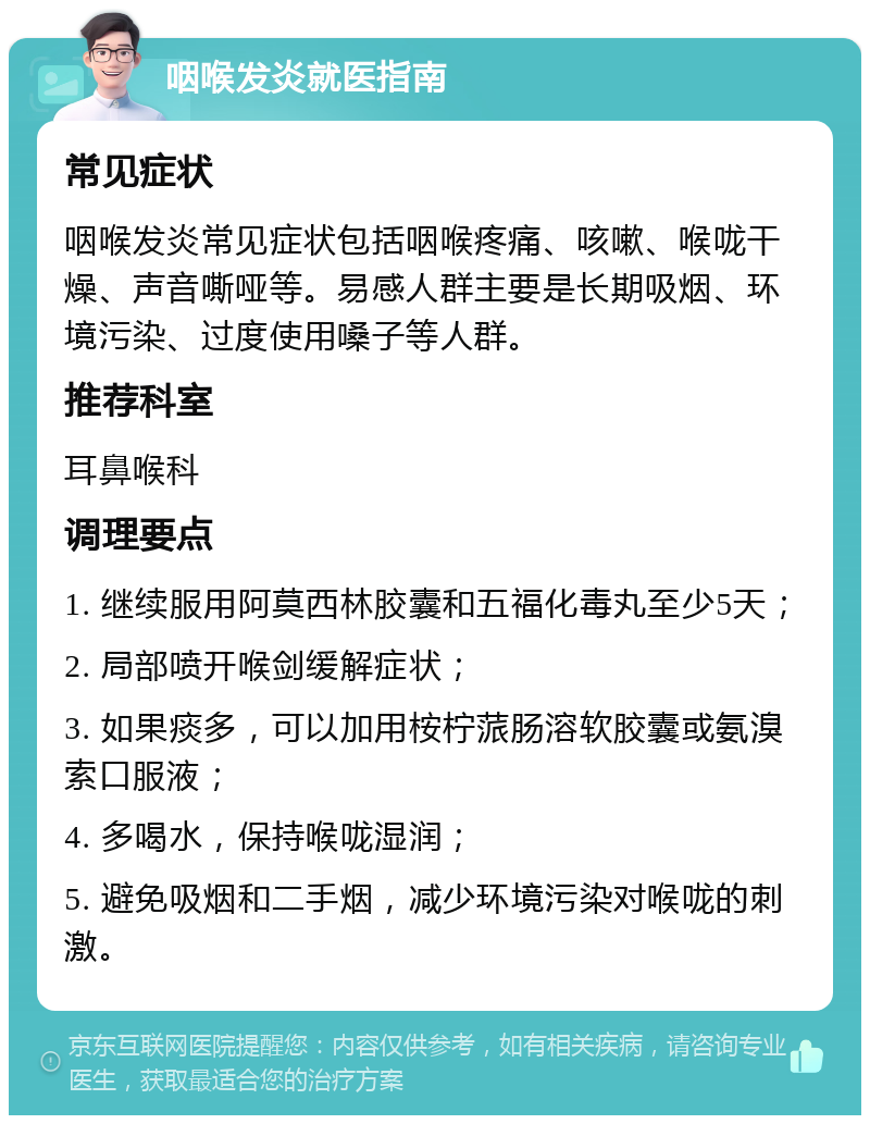 咽喉发炎就医指南 常见症状 咽喉发炎常见症状包括咽喉疼痛、咳嗽、喉咙干燥、声音嘶哑等。易感人群主要是长期吸烟、环境污染、过度使用嗓子等人群。 推荐科室 耳鼻喉科 调理要点 1. 继续服用阿莫西林胶囊和五福化毒丸至少5天； 2. 局部喷开喉剑缓解症状； 3. 如果痰多，可以加用桉柠蒎肠溶软胶囊或氨溴索口服液； 4. 多喝水，保持喉咙湿润； 5. 避免吸烟和二手烟，减少环境污染对喉咙的刺激。