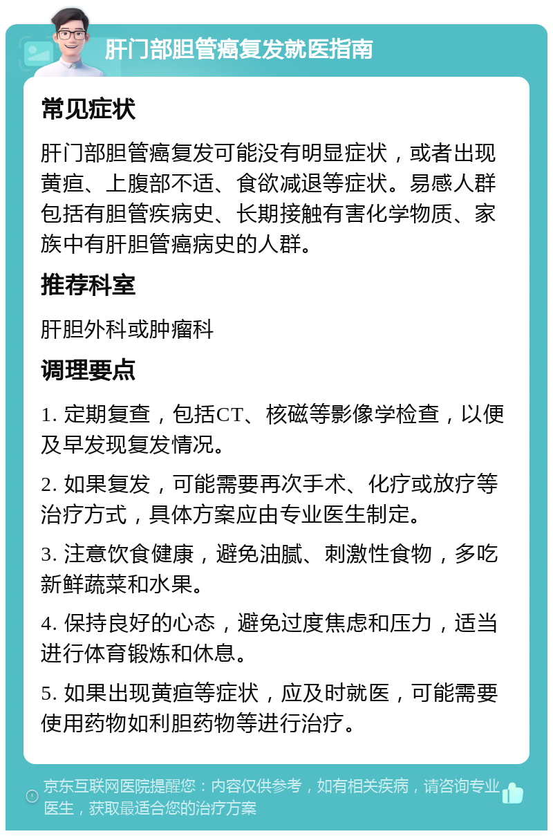 肝门部胆管癌复发就医指南 常见症状 肝门部胆管癌复发可能没有明显症状，或者出现黄疸、上腹部不适、食欲减退等症状。易感人群包括有胆管疾病史、长期接触有害化学物质、家族中有肝胆管癌病史的人群。 推荐科室 肝胆外科或肿瘤科 调理要点 1. 定期复查，包括CT、核磁等影像学检查，以便及早发现复发情况。 2. 如果复发，可能需要再次手术、化疗或放疗等治疗方式，具体方案应由专业医生制定。 3. 注意饮食健康，避免油腻、刺激性食物，多吃新鲜蔬菜和水果。 4. 保持良好的心态，避免过度焦虑和压力，适当进行体育锻炼和休息。 5. 如果出现黄疸等症状，应及时就医，可能需要使用药物如利胆药物等进行治疗。