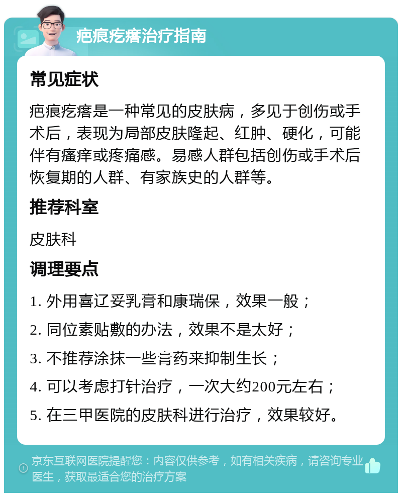 疤痕疙瘩治疗指南 常见症状 疤痕疙瘩是一种常见的皮肤病，多见于创伤或手术后，表现为局部皮肤隆起、红肿、硬化，可能伴有瘙痒或疼痛感。易感人群包括创伤或手术后恢复期的人群、有家族史的人群等。 推荐科室 皮肤科 调理要点 1. 外用喜辽妥乳膏和康瑞保，效果一般； 2. 同位素贴敷的办法，效果不是太好； 3. 不推荐涂抹一些膏药来抑制生长； 4. 可以考虑打针治疗，一次大约200元左右； 5. 在三甲医院的皮肤科进行治疗，效果较好。